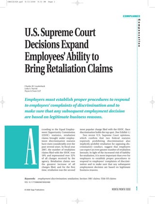 CBR324368.qxd   8/13/2008      8:33 PM     Page 1




                                                                                                                      COMPLIANCE




                                                                                                                                     Compensation
                U.S.Supreme Court
                Decisions Expand
                Employees’Ability to
                Bring Retaliation Claims
                Charles M. Louderback
                Leila S. Narvid
                Payne & Fears LLP



                Employers must establish proper procedures to respond
                to employees’ complaints of discrimination and to
                make sure that any subsequent employment decision
                are based on legitimate business reasons.




            a
                                    ccording to the Equal Employ-        most popular charge filed with the EEOC. Race
                                    ment Opportunity Commission          discrimination holds the top spot. (See Exhibit 1.)
                                    (EEOC) statistics, retaliation          Two recent U.S. Supreme Court opinions,
                                    claims brought under employ-         which confirm that two federal statutes
                                    ment discrimination statutes         expressly prohibiting discrimination also
                                    have risen considerably over the     implicitly prohibit retaliation for opposing dis-
                                    past several years. In fiscal year   criminatory conduct, suggest that employers
                                    2007, the number of retaliation      can expect an even greater number of retaliation
                                    claims filed with the EEOC rose      lawsuits. In light of the increased risk of liability
                                    18% and represented over 32%         for retaliation, it is more important than ever for
                                    of all charges received by the       employers to establish proper procedures to
                                    agency. Retaliation claims saw       respond to employees’ complaints of discrimi-
                                    the greatest increase of all         nation and to make sure that any subsequent
                                    charges filed, and for the first     employment decision are based on legitimate
                                    time, retaliation was the second     business reasons.


                Keywords:       employment discrimination; retaliation; Section 1981 claims; Title VII claims
                DOI: 10.1177/0886368708324368



                                                                                                                                 1
                                                                                                          MONTH/MONTH XXXX
                © 2006 Sage Publications
 