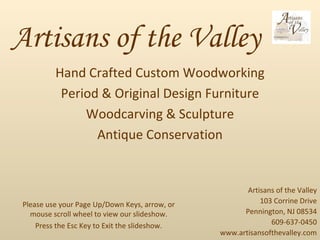 Artisans of the Valley Hand Crafted Custom Woodworking Period & Original Design Furniture Woodcarving & Sculpture Antique Conservation Artisans of the Valley 103 Corrine Drive Pennington, NJ 08534 609-637-0450 www.artisansofthevalley.com Please use your Page Up/Down Keys, arrow, or mouse scroll wheel to view our slideshow. Press the Esc Key to Exit the slideshow. 