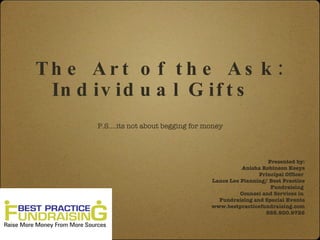The Art of the Ask:
 Individual Gifts

  P.S.…its not about begging for money
                                                      Presented by:
                                            Anisha Robinson Keeys
                                                  Principal Officer
                                  Lance Lee Planning/ Best Practice
                                                       Fundraising
                                            Counsel and Services in
                                    Fundraising and Special Events
                                  www.bestpracticefundraising.com
                                                     888.900.9726
 