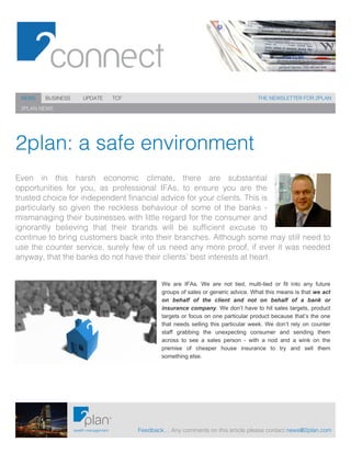  
Feedback… Any comments on this article please contact news@2plan.com
THE NEWSLETTER FOR 2PLAN
2PLAN NEWS
NEWS BUSINESS UPDATE TCF
2plan: a safe environment
Even in this harsh economic climate, there are substantial
opportunities for you, as professional IFAs, to ensure you are the
trusted choice for independent financial advice for your clients. This is
particularly so given the reckless behaviour of some of the banks -
mismanaging their businesses with little regard for the consumer and
ignorantly believing that their brands will be sufficient excuse to
continue to bring customers back into their branches. Although some may still need to
use the counter service, surely few of us need any more proof, if ever it was needed
anyway, that the banks do not have their clients’ best interests at heart.
We are IFAs. We are not tied, multi-tied or fit into any future
groups of sales or generic advice. What this means is that we act
on behalf of the client and not on behalf of a bank or
insurance company. We don’t have to hit sales targets, product
targets or focus on one particular product because that’s the one
that needs selling this particular week. We don’t rely on counter
staff grabbing the unexpecting consumer and sending them
across to see a sales person - with a nod and a wink on the
premise of cheaper house insurance to try and sell them
omething else.s
 