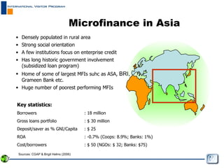 Microfinance in Asia Densely populated in rural area Strong social orientation A few institutions focus on enterprise credit Has long historic government involvement (subsidized loan program) Home of some of largest MFIs suhc as ASA,  BRI,  Grameen Bank etc. Huge number of poorest performing MFIs  Key statistics: Borrowers : 18 million Gross loans portfolio : $ 30 million Deposit/saver as % GNI/Capita : $ 25  ROA : -0.7% (Coops: 8.9%; Banks: 1%) Cost/borrowers  : $ 50 (NGOs: $ 32; Banks: $75) Sources: CGAP & Brigit Helms (2006) 