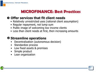 MICROFINANCE: Best Practices    Offer services that fit client needs Relatively unrestricted uses (rational client assumption) Regular repayment, not lump sum Public image of welcoming low income clients Less than client needs at first, then increasing amounts Streamline operations   Decentralization (autonomous decision) Standardize process  Low fixed assets & premises Simple product Lean organization 