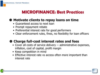    Motivate clients to repay loans on time Guaranteed access to next loan Prompt repayment rebate Preferential interest rate for good performers Clear enforcement rules, fines, no flexibility for loan officers    Charge full-cost interest rates and fees Cover all costs of service delivery -- administrative expenses, inflation, cost of capital, profit margin  Keep competition in mind Effective interest rate vs access often more important than interest rate MICROFINANCE: Best Practices 