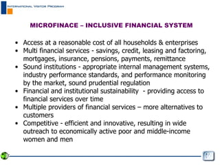 Access at a reasonable cost of all households & enterprises Multi financial services - savings, credit, leasing and factoring, mortgages, insurance, pensions, payments, remittance  Sound institutions - appropriate internal management systems, industry performance standards, and performance monitoring by the market, sound prudential regulation  Financial and institutional sustainability  - providing access to financial services over time  Multiple providers of financial services – more alternatives to customers Competitive - efficient and innovative, resulting in wide outreach to economically active poor and middle-income women and men MICROFINACE – INCLUSIVE FINANCIAL SYSTEM  