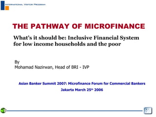 THE PATHWAY OF MICROFINANCE What’s it should be: Inclusive Financial System for low income households and the poor By Mohamad Nazirwan, Head of BRI - IVP Asian Banker Summit 2007: Microfinance Forum for Commercial Bankers Jakarta March 25 th  2006 
