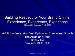 Building Respect for Your Brand Online: Experience, Experience, Experience ©Robert E. Johnson, Ph.D. 2008 Adult Students: You Best Option for Enrollment Growth The Aslanian Group Boston, MA November 29-30, 2008 