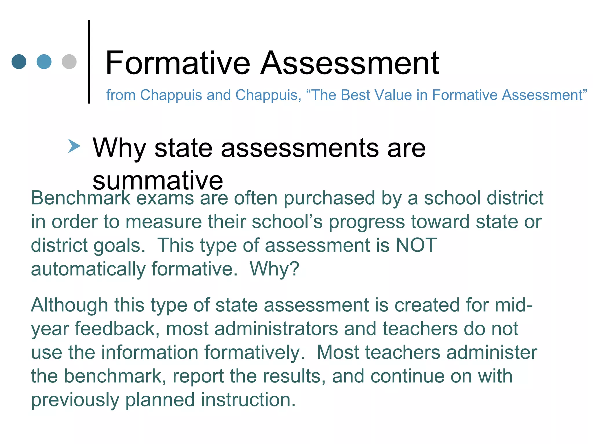Formative Assessment Why state assessments are summative from Chappuis and Chappuis, “The Best Value in Formative Assessment” Benchmark exams are often purchased by a school district in order to measure their school’s progress toward state or district goals.  This type of assessment is NOT automatically formative.  Why? Although this type of state assessment is created for mid-year feedback, most administrators and teachers do not use the information formatively.  Most teachers administer the benchmark, report the results, and continue on with previously planned instruction. 