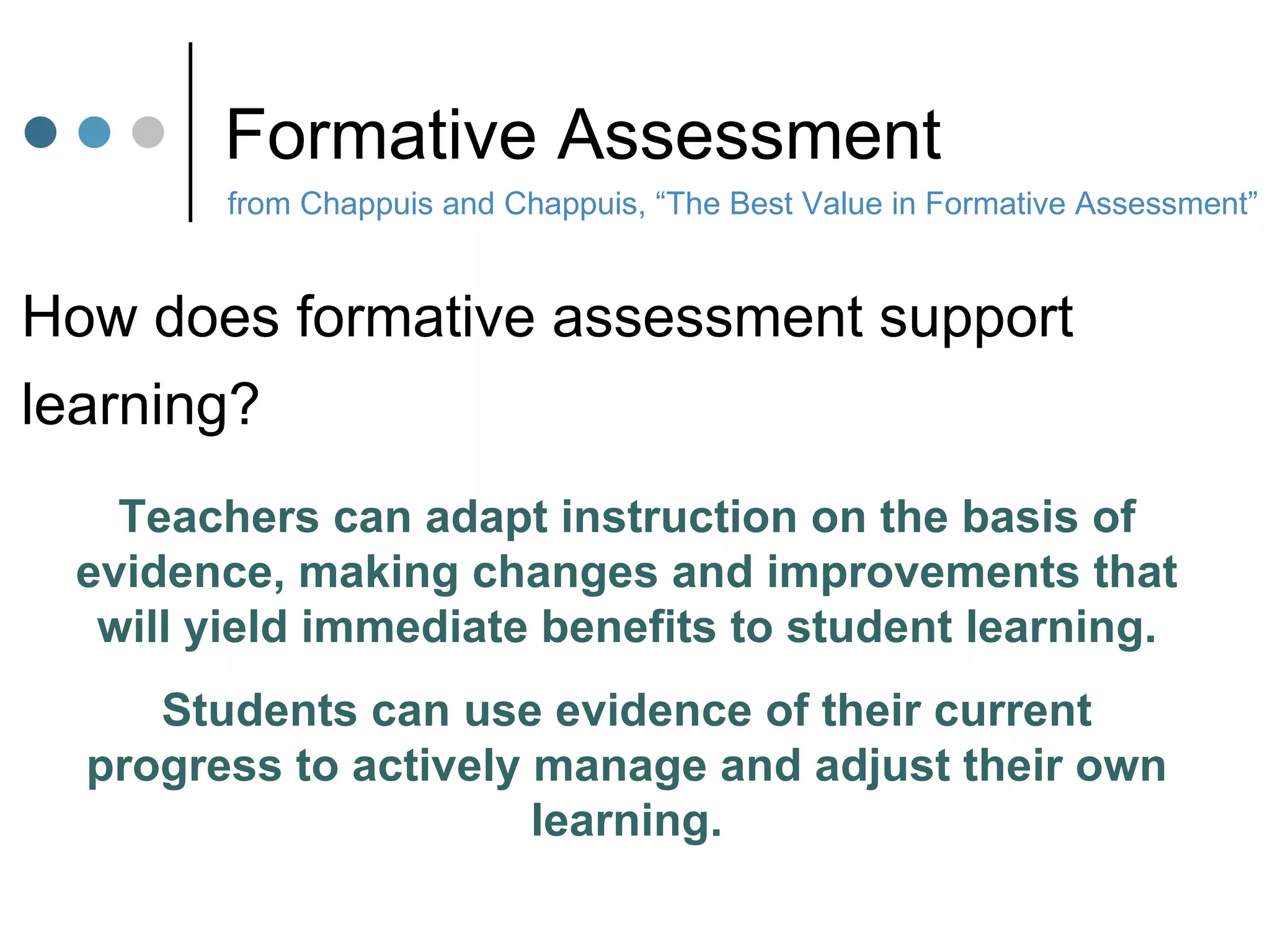 Formative Assessment from Chappuis and Chappuis, “The Best Value in Formative Assessment” How does formative assessment support  learning? Teachers can adapt instruction on the basis of evidence, making changes and improvements that will yield immediate benefits to student learning. Students can use evidence of their current progress to actively manage and adjust their own learning. 