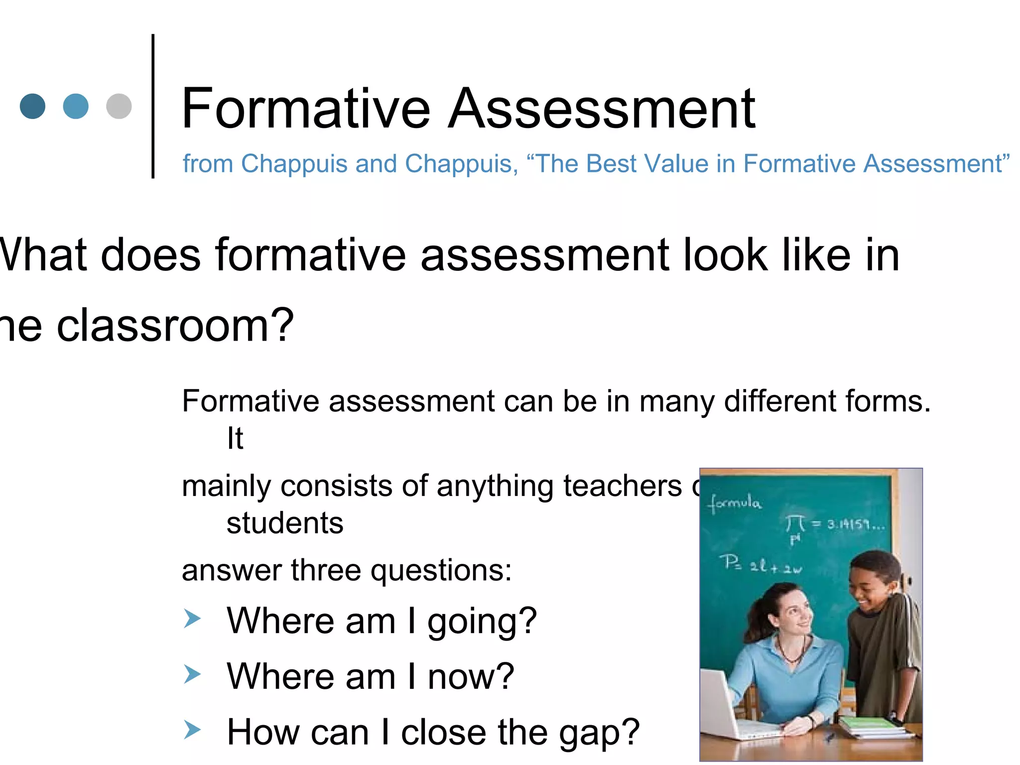 Formative Assessment Formative assessment can be in many different forms.  It  mainly consists of anything teachers do to help students  answer three questions: Where am I going? Where am I now? How can I close the gap? from Chappuis and Chappuis, “The Best Value in Formative Assessment” What does formative assessment look like in  the classroom? 