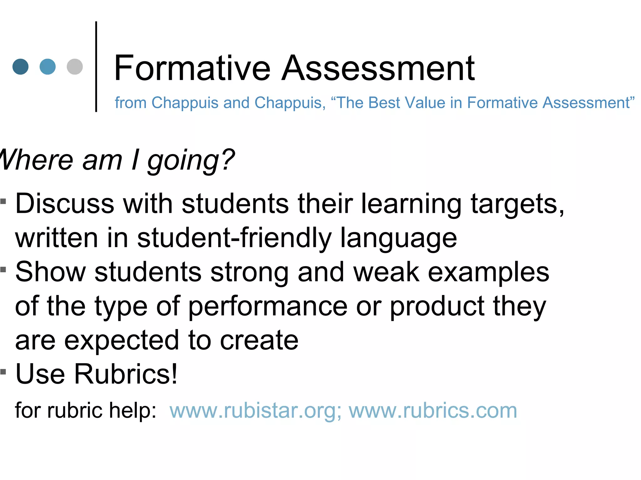 Formative Assessment from Chappuis and Chappuis, “The Best Value in Formative Assessment” Where am I going? Discuss with students their learning targets,  written in student-friendly language Show students strong and weak examples of the type of performance or product they  are expected to create Use Rubrics! for rubric help:  www.rubistar.org; www.rubrics.com 