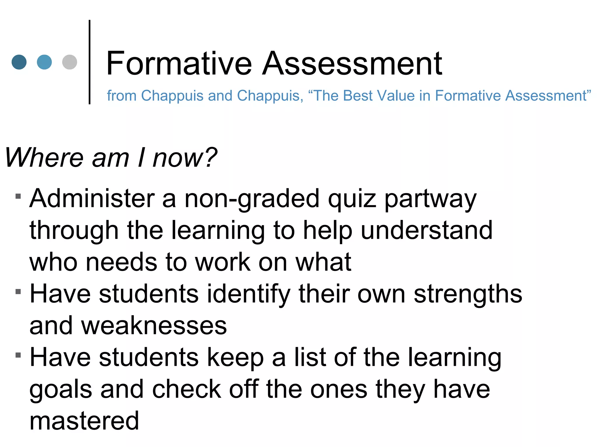 Formative Assessment from Chappuis and Chappuis, “The Best Value in Formative Assessment” Where am I now? Administer a non-graded quiz partway  through the learning to help understand who needs to work on what Have students identify their own strengths and weaknesses Have students keep a list of the learning goals and check off the ones they have  mastered 