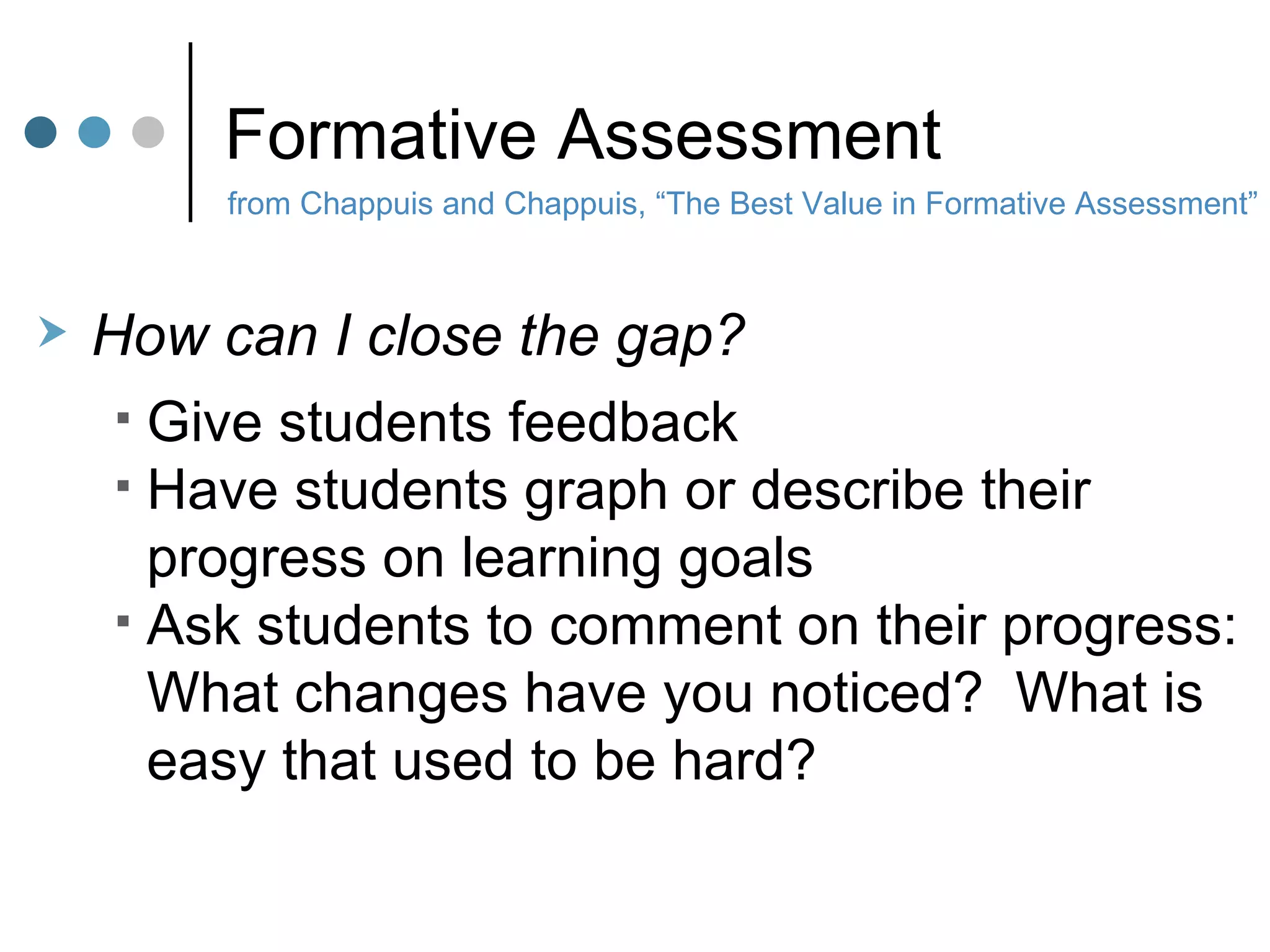 Formative Assessment from Chappuis and Chappuis, “The Best Value in Formative Assessment” How can I close the gap? Give students feedback Have students graph or describe their  progress on learning goals Ask students to comment on their progress: What changes have you noticed?  What is easy that used to be hard? 