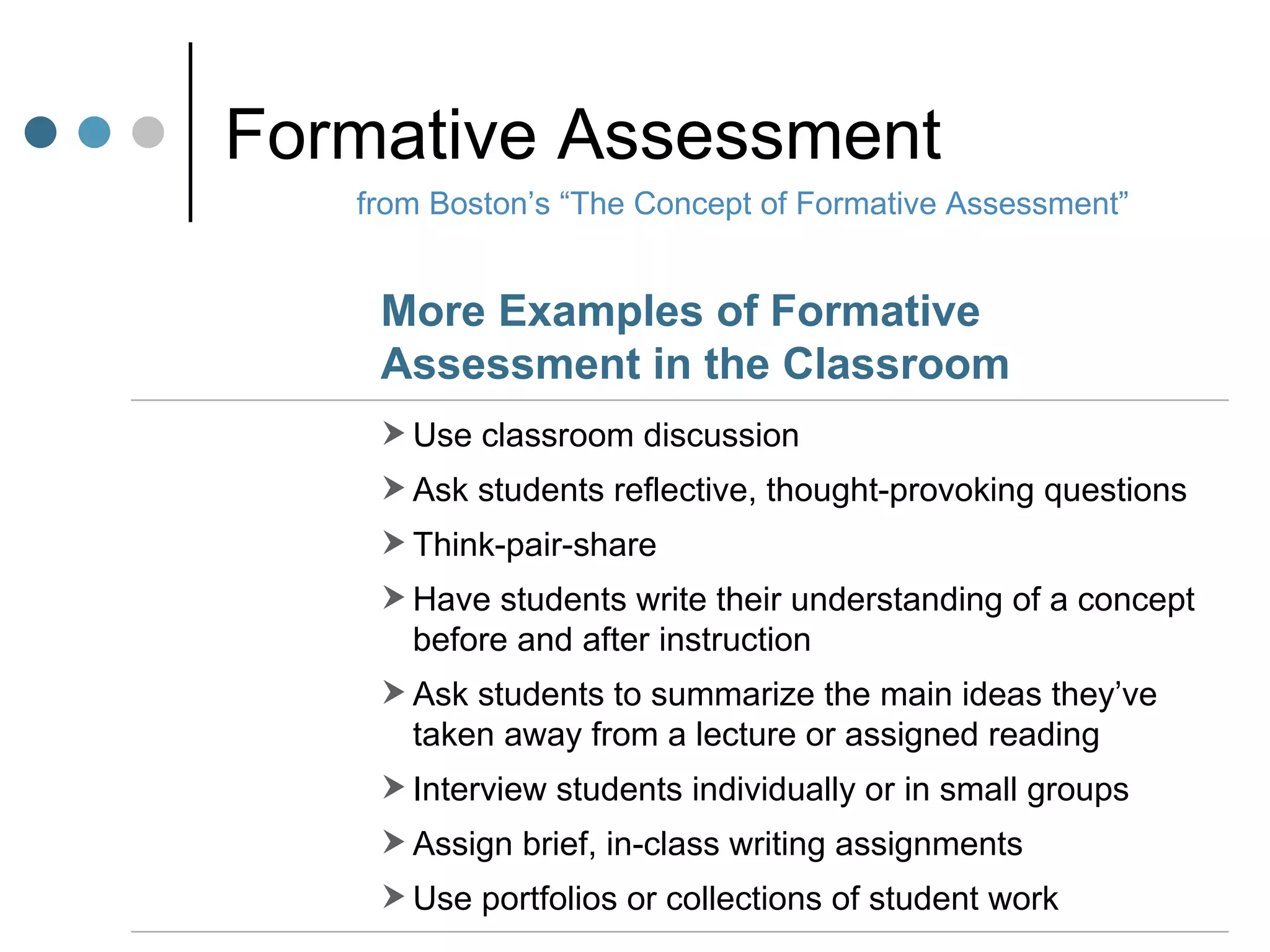Formative Assessment from Boston’s “The Concept of Formative Assessment” Use classroom discussion Ask students reflective, thought-provoking questions Think-pair-share Have students write their understanding of a concept before and after instruction Ask students to summarize the main ideas they’ve taken away from a lecture or assigned reading Interview students individually or in small groups Assign brief, in-class writing assignments Use portfolios or collections of student work More Examples of Formative Assessment in the Classroom 