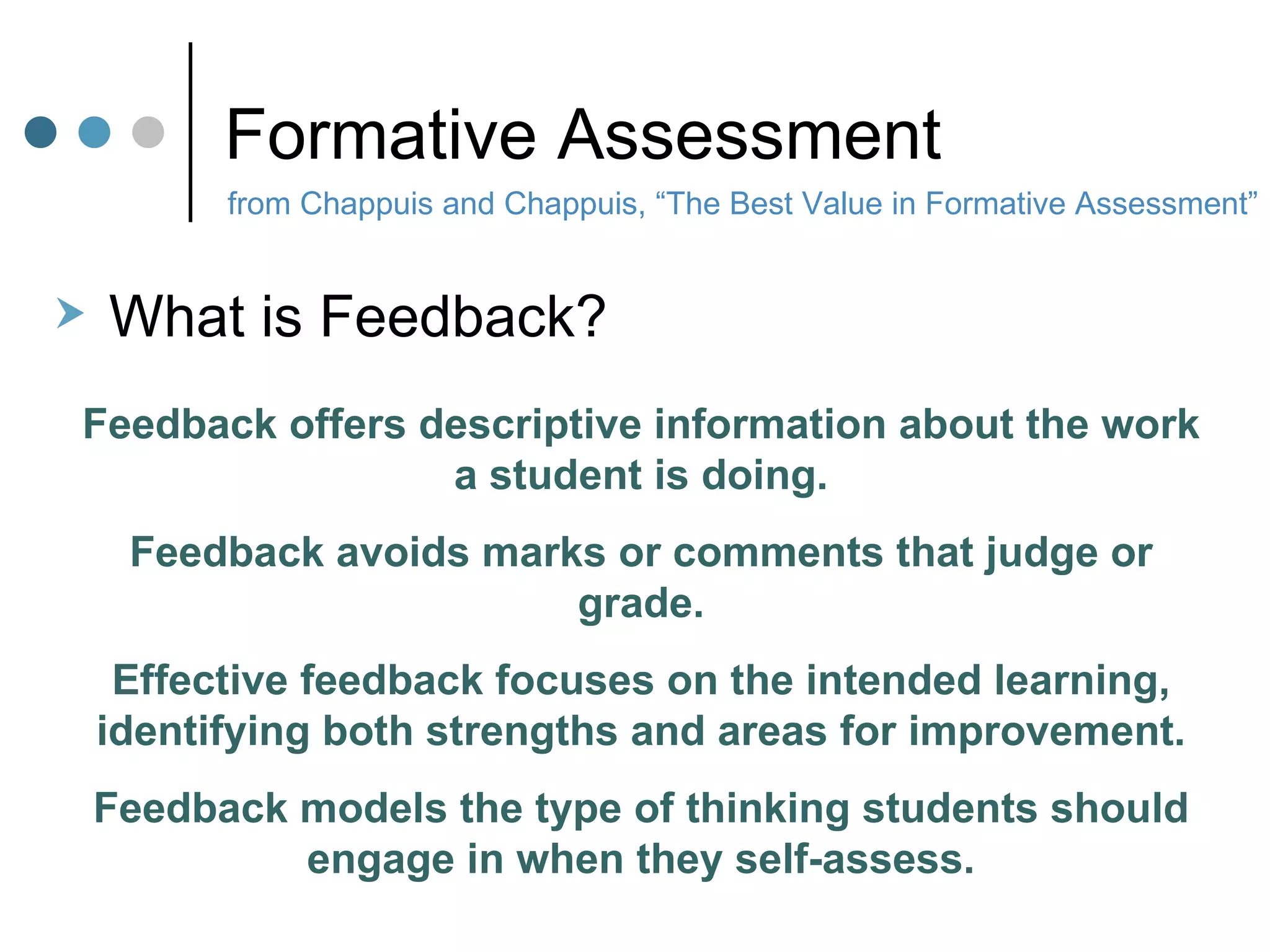 Formative Assessment from Chappuis and Chappuis, “The Best Value in Formative Assessment” What is Feedback? Feedback offers descriptive information about the work a student is doing. Feedback avoids marks or comments that judge or grade. Effective feedback focuses on the intended learning, identifying both strengths and areas for improvement. Feedback models the type of thinking students should engage in when they self-assess. 