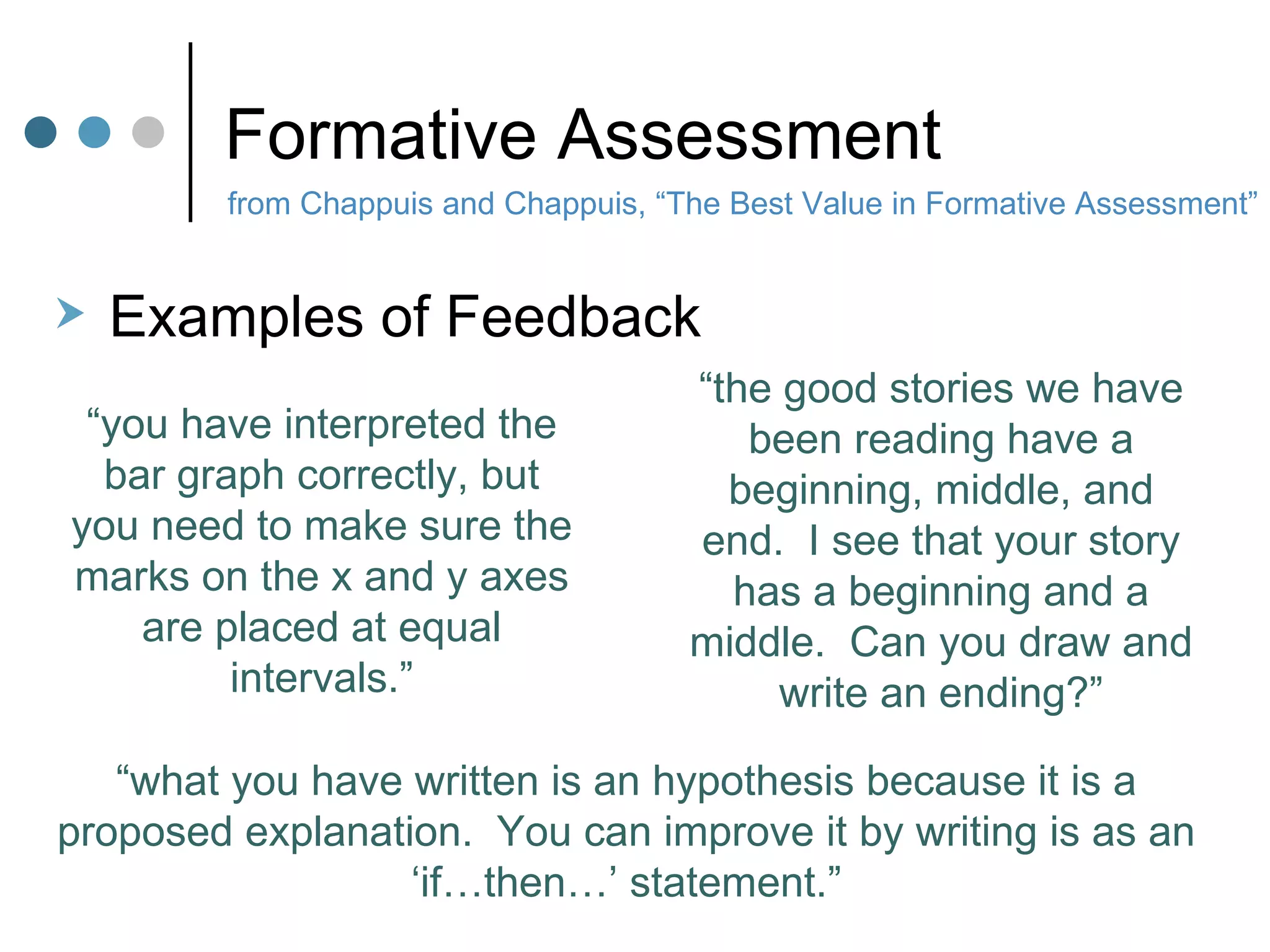 Formative Assessment from Chappuis and Chappuis, “The Best Value in Formative Assessment” Examples of Feedback “ you have interpreted the bar graph correctly, but you need to make sure the marks on the x and y axes are placed at equal intervals.” “ the good stories we have been reading have a beginning, middle, and end.  I see that your story has a beginning and a middle.  Can you draw and write an ending?” “ what you have written is an hypothesis because it is a proposed explanation.  You can improve it by writing is as an ‘if…then…’ statement.” 