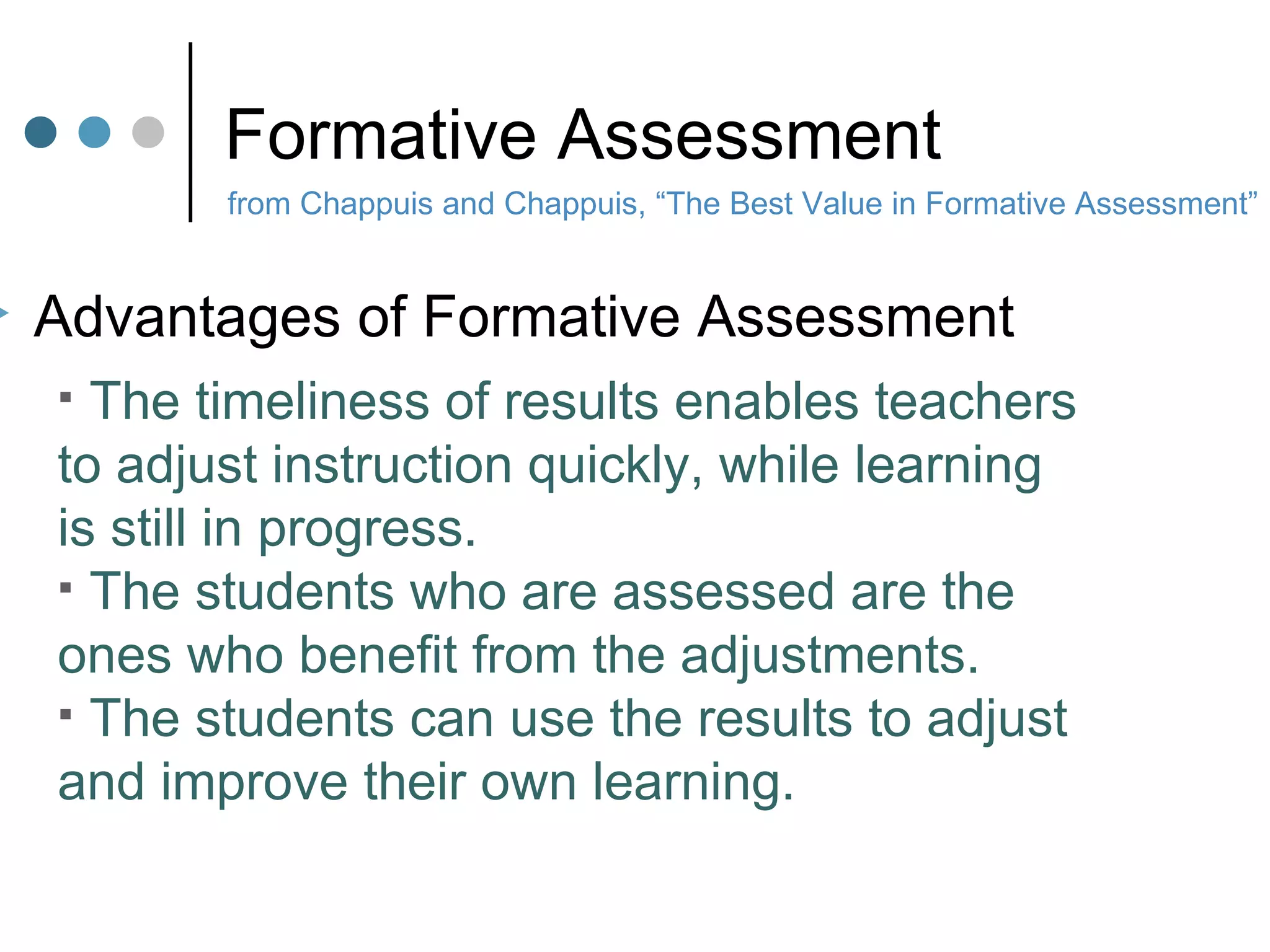 Formative Assessment from Chappuis and Chappuis, “The Best Value in Formative Assessment” Advantages of Formative Assessment The timeliness of results enables teachers to adjust instruction quickly, while learning is still in progress. The students who are assessed are the  ones who benefit from the adjustments. The students can use the results to adjust and improve their own learning. 