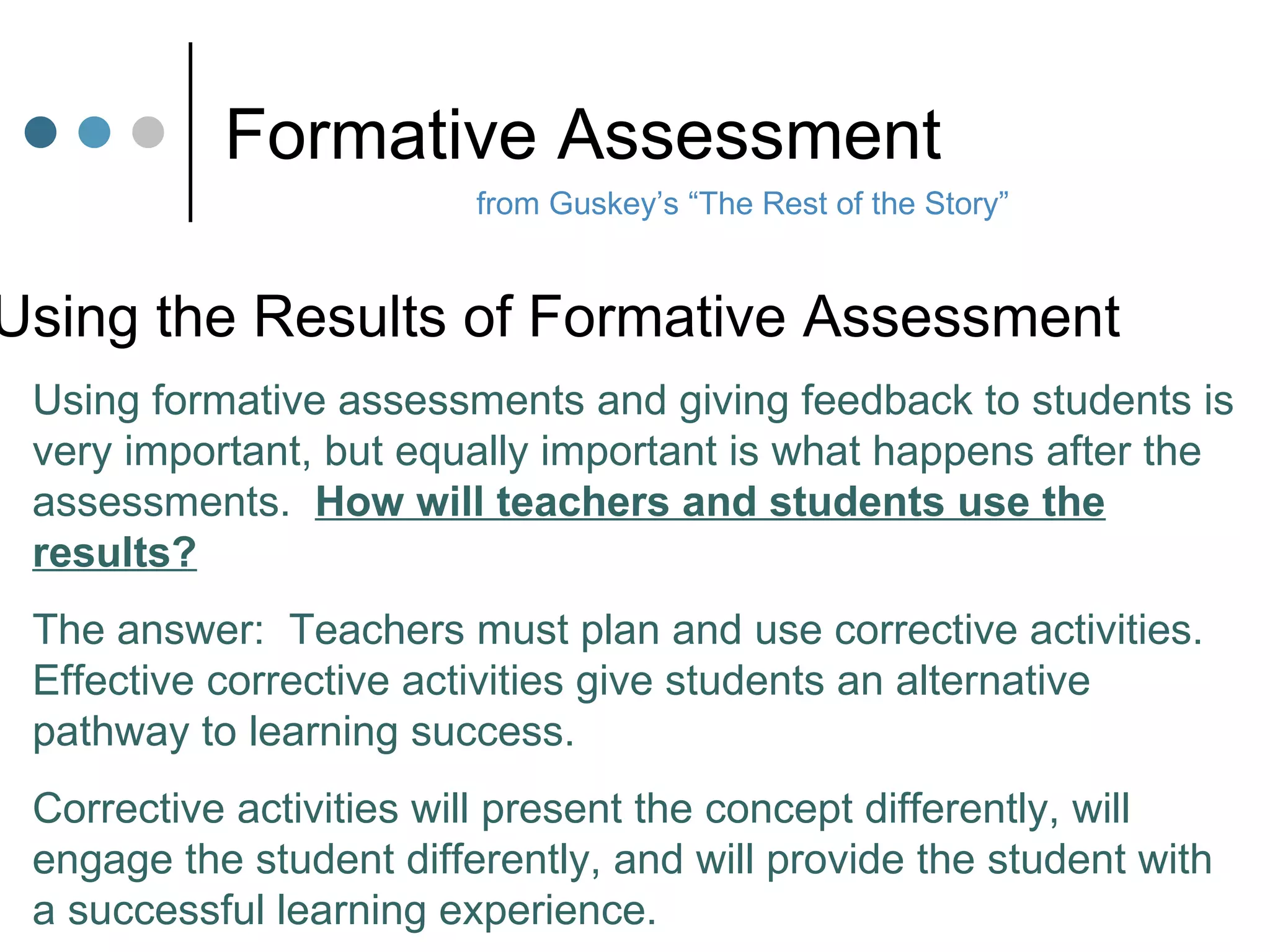 Formative Assessment from Guskey’s “The Rest of the Story” Using the Results of Formative Assessment Using formative assessments and giving feedback to students is very important, but equally important is what happens after the assessments.  How will teachers and students use the results? The answer:  Teachers must plan and use corrective activities.  Effective corrective activities give students an alternative pathway to learning success. Corrective activities will present the concept differently, will engage the student differently, and will provide the student with a successful learning experience. 
