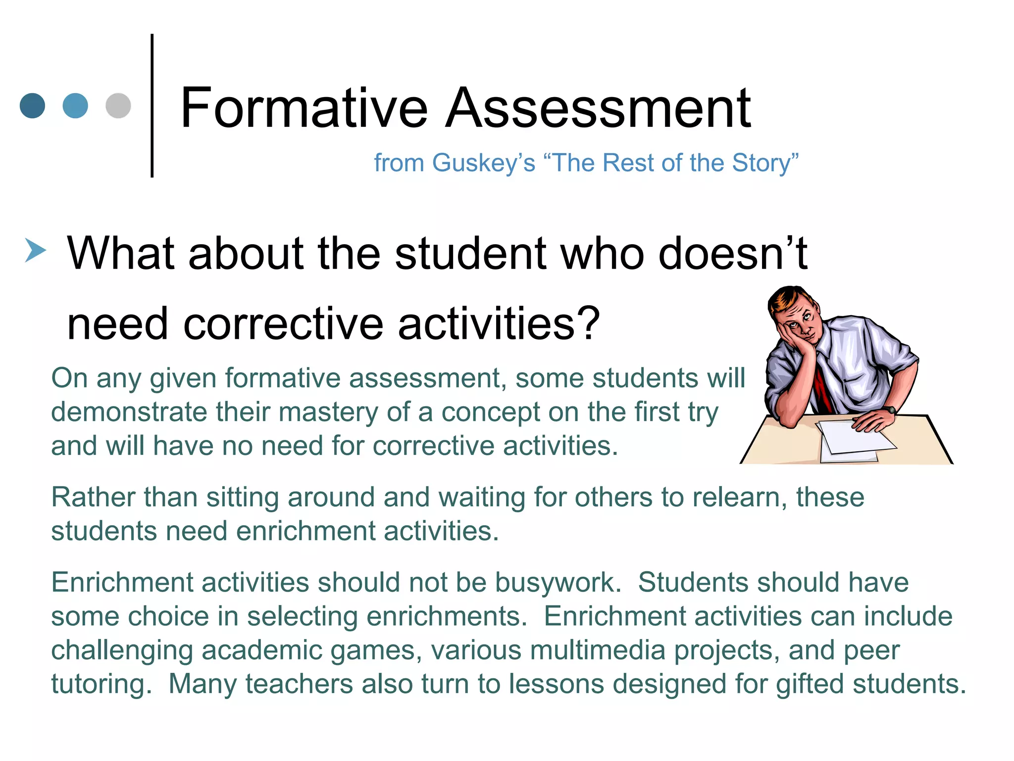 Formative Assessment from Guskey’s “The Rest of the Story” What about the student who doesn’t  need corrective activities? On any given formative assessment, some students will  demonstrate their mastery of a concept on the first try  and will have no need for corrective activities.  Rather than sitting around and waiting for others to relearn, these students need enrichment activities. Enrichment activities should not be busywork.  Students should have some choice in selecting enrichments.  Enrichment activities can include challenging academic games, various multimedia projects, and peer tutoring.  Many teachers also turn to lessons designed for gifted students. 