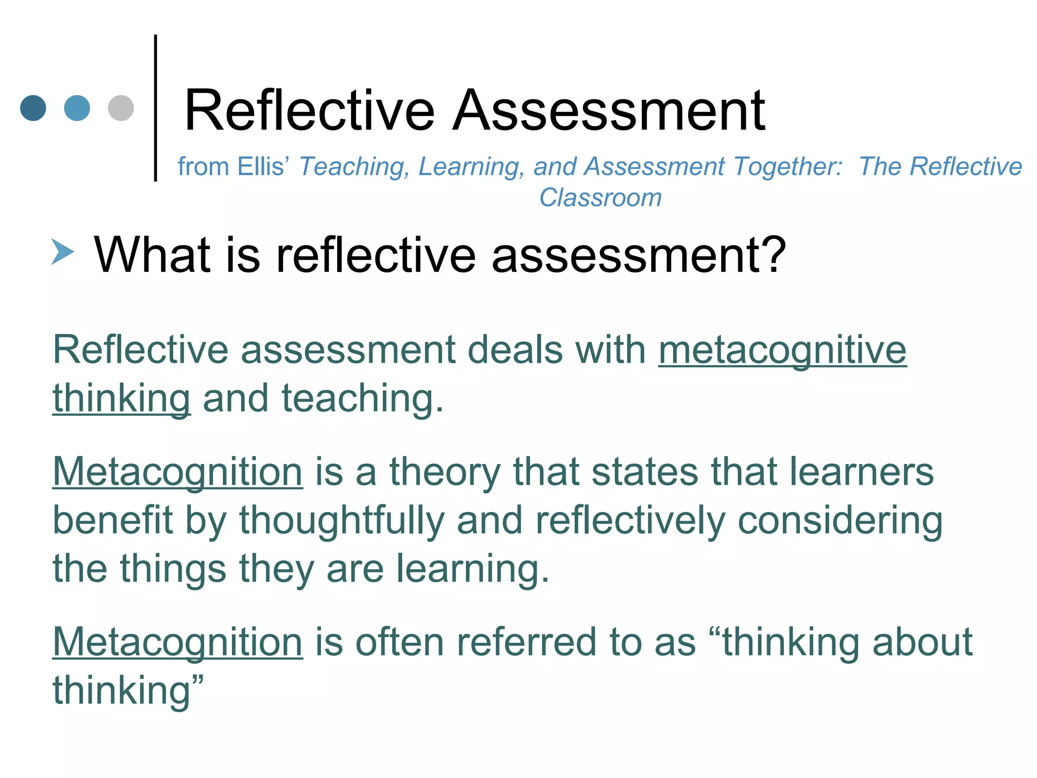 Reflective Assessment What is reflective assessment?  Reflective assessment deals with  metacognitive thinking  and teaching. Metacognition  is a theory that states that learners benefit by thoughtfully and reflectively considering the things they are learning.  Metacognition  is often referred to as “thinking about thinking” from Ellis’  Teaching, Learning, and Assessment Together:  The Reflective Classroom 