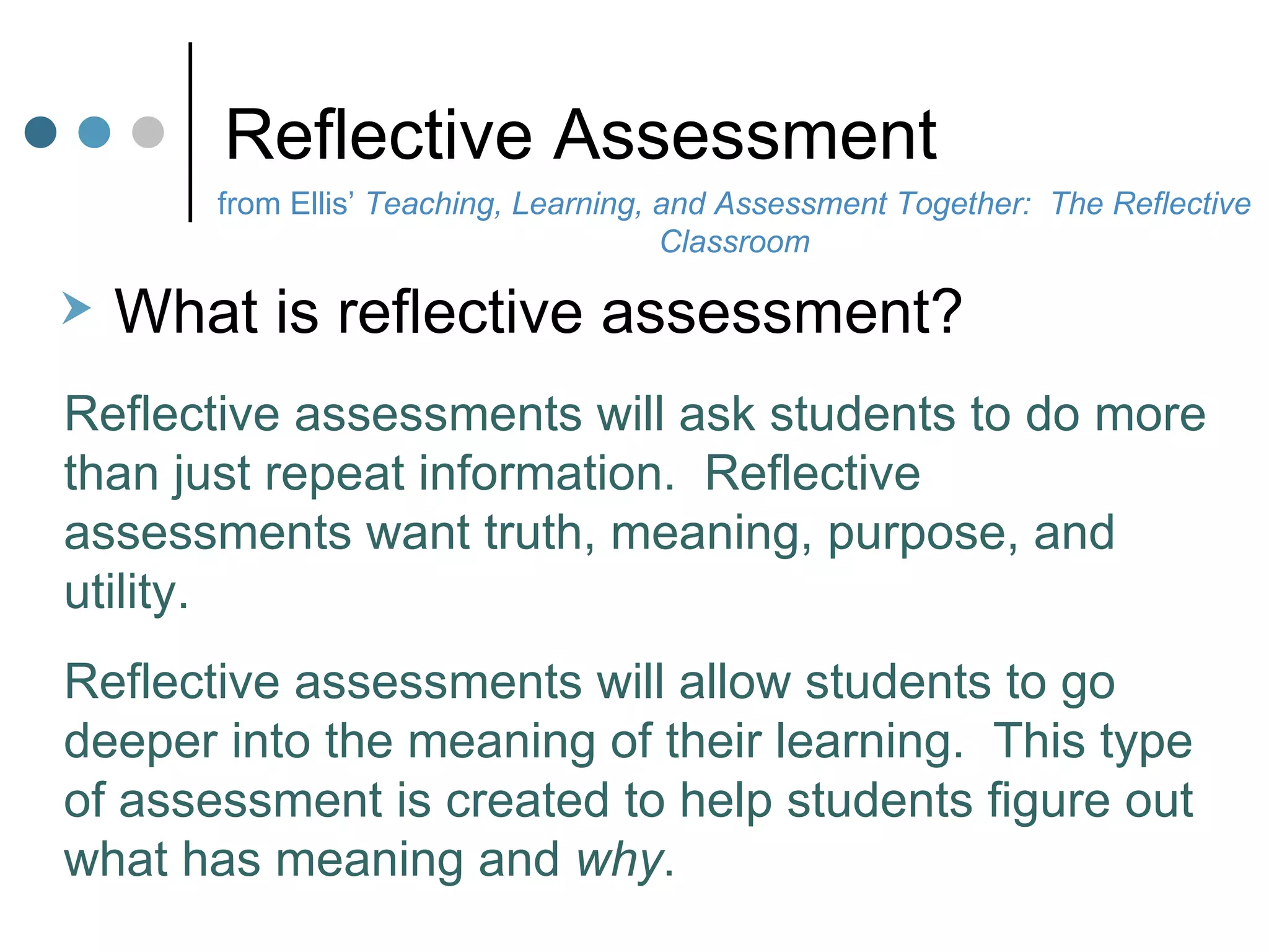 Reflective Assessment from Ellis’  Teaching, Learning, and Assessment Together:  The Reflective Classroom What is reflective assessment?  Reflective assessments will ask students to do more than just repeat information.  Reflective assessments want truth, meaning, purpose, and utility. Reflective assessments will allow students to go deeper into the meaning of their learning.  This type of assessment is created to help students figure out what has meaning and  why . 