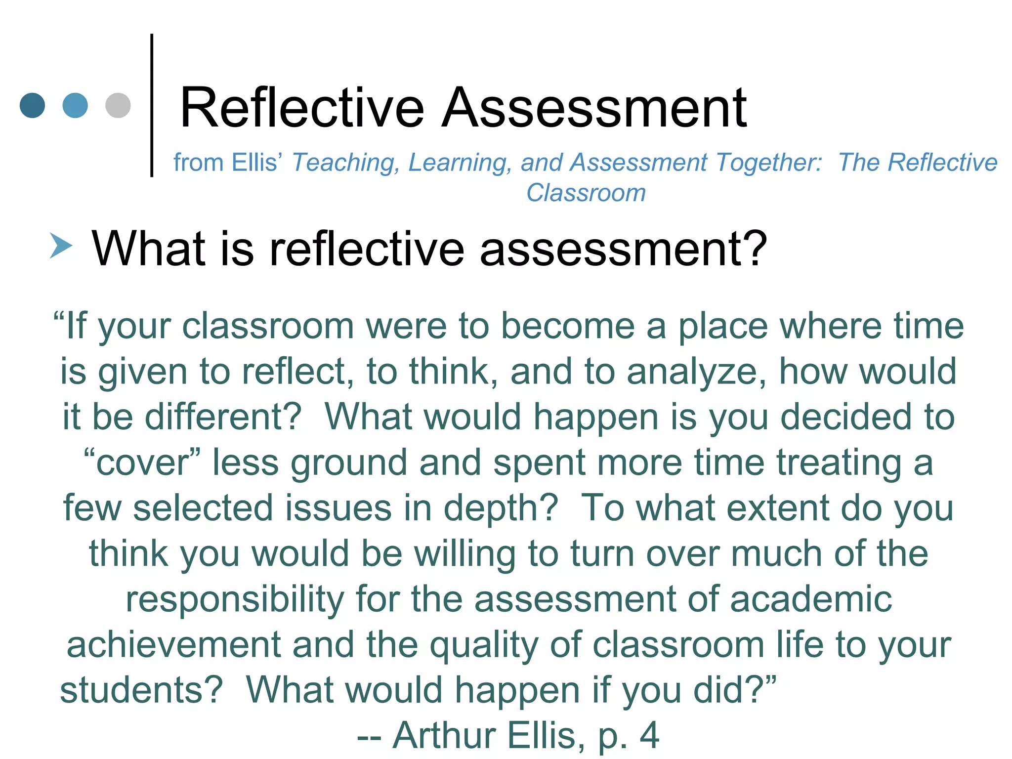 Reflective Assessment from Ellis’  Teaching, Learning, and Assessment Together:  The Reflective Classroom What is reflective assessment?  “ If your classroom were to become a place where time is given to reflect, to think, and to analyze, how would it be different?  What would happen is you decided to “cover” less ground and spent more time treating a few selected issues in depth?  To what extent do you think you would be willing to turn over much of the responsibility for the assessment of academic achievement and the quality of classroom life to your students?  What would happen if you did?”  -- Arthur Ellis, p. 4 