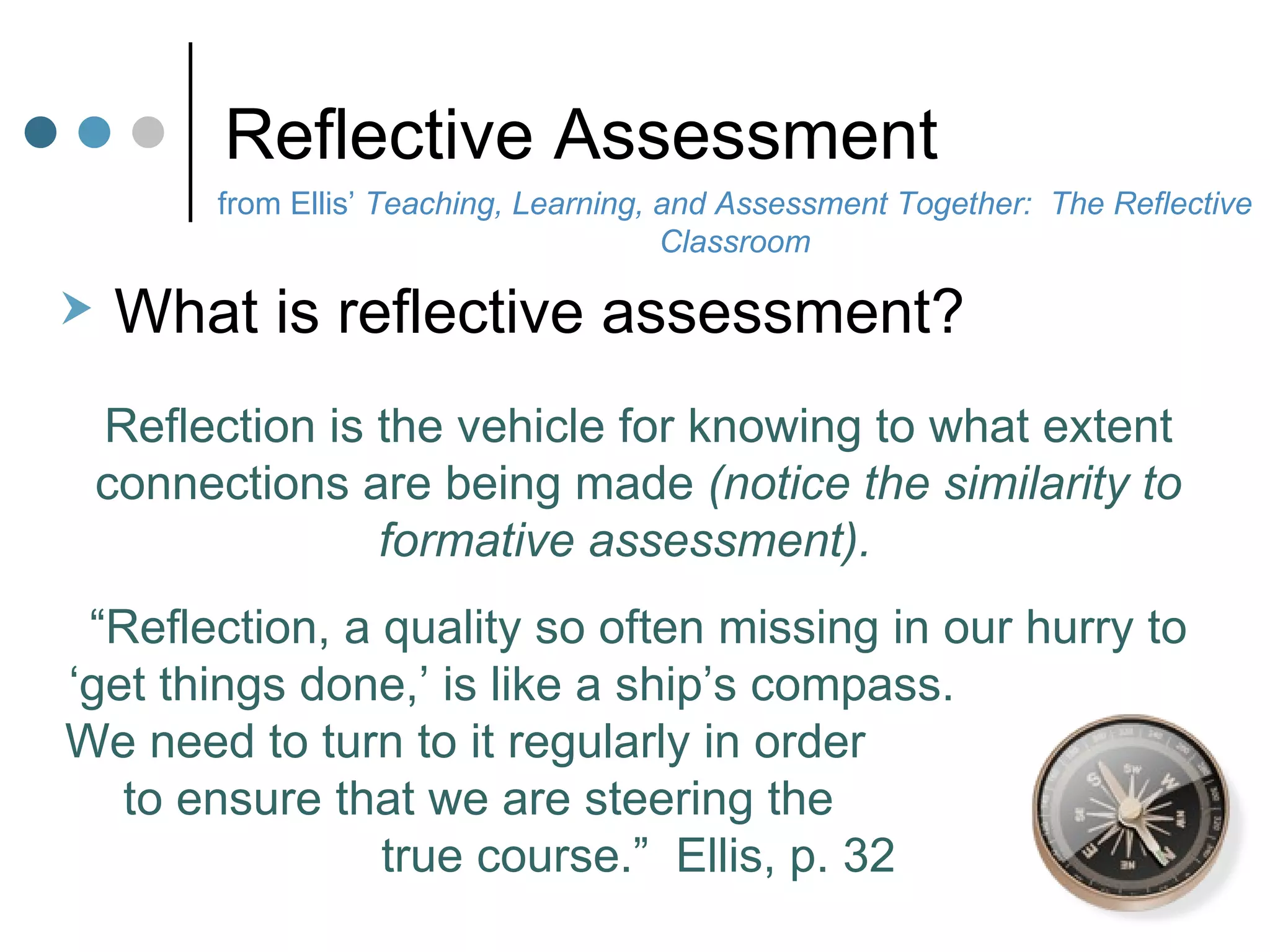 Reflective Assessment from Ellis’  Teaching, Learning, and Assessment Together:  The Reflective Classroom What is reflective assessment?  Reflection is the vehicle for knowing to what extent connections are being made  (notice the similarity to formative assessment).   “ Reflection, a quality so often missing in our hurry to ‘get things done,’ is like a ship’s compass.  We need to turn to it regularly in order  to ensure that we are steering the  true course.”  Ellis, p. 32 