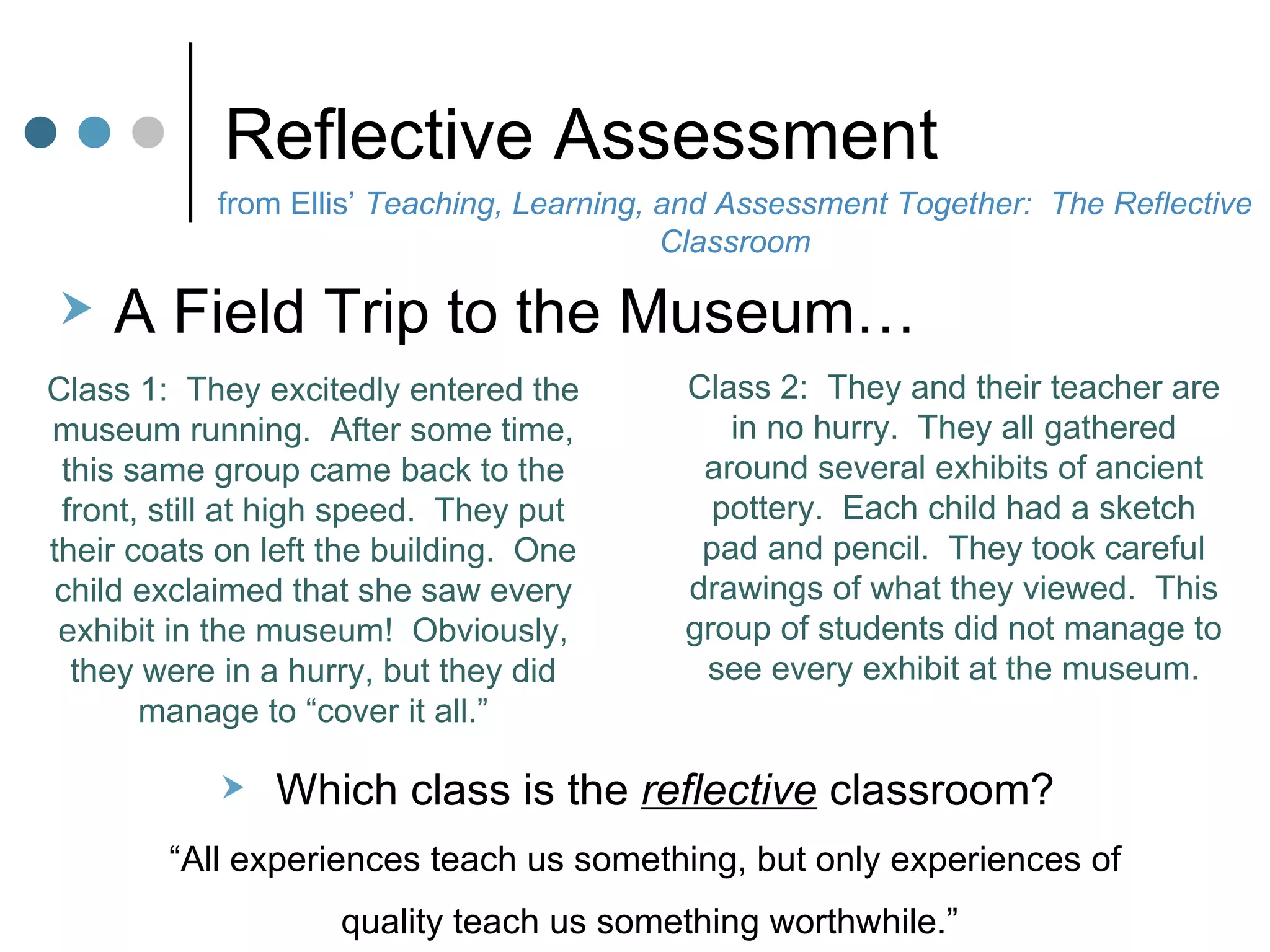 Reflective Assessment Class 1:  They excitedly entered the museum running.  After some time, this same group came back to the front, still at high speed.  They put their coats on left the building.  One child exclaimed that she saw every exhibit in the museum!  Obviously, they were in a hurry, but they did manage to “cover it all.” Class 2:  They and their teacher are in no hurry.  They all gathered around several exhibits of ancient pottery.  Each child had a sketch pad and pencil.  They took careful drawings of what they viewed.  This group of students did not manage to see every exhibit at the museum. A Field Trip to the Museum… Which class is the  reflective  classroom?  “ All experiences teach us something, but only experiences of  quality teach us something worthwhile.” from Ellis’  Teaching, Learning, and Assessment Together:  The Reflective Classroom 