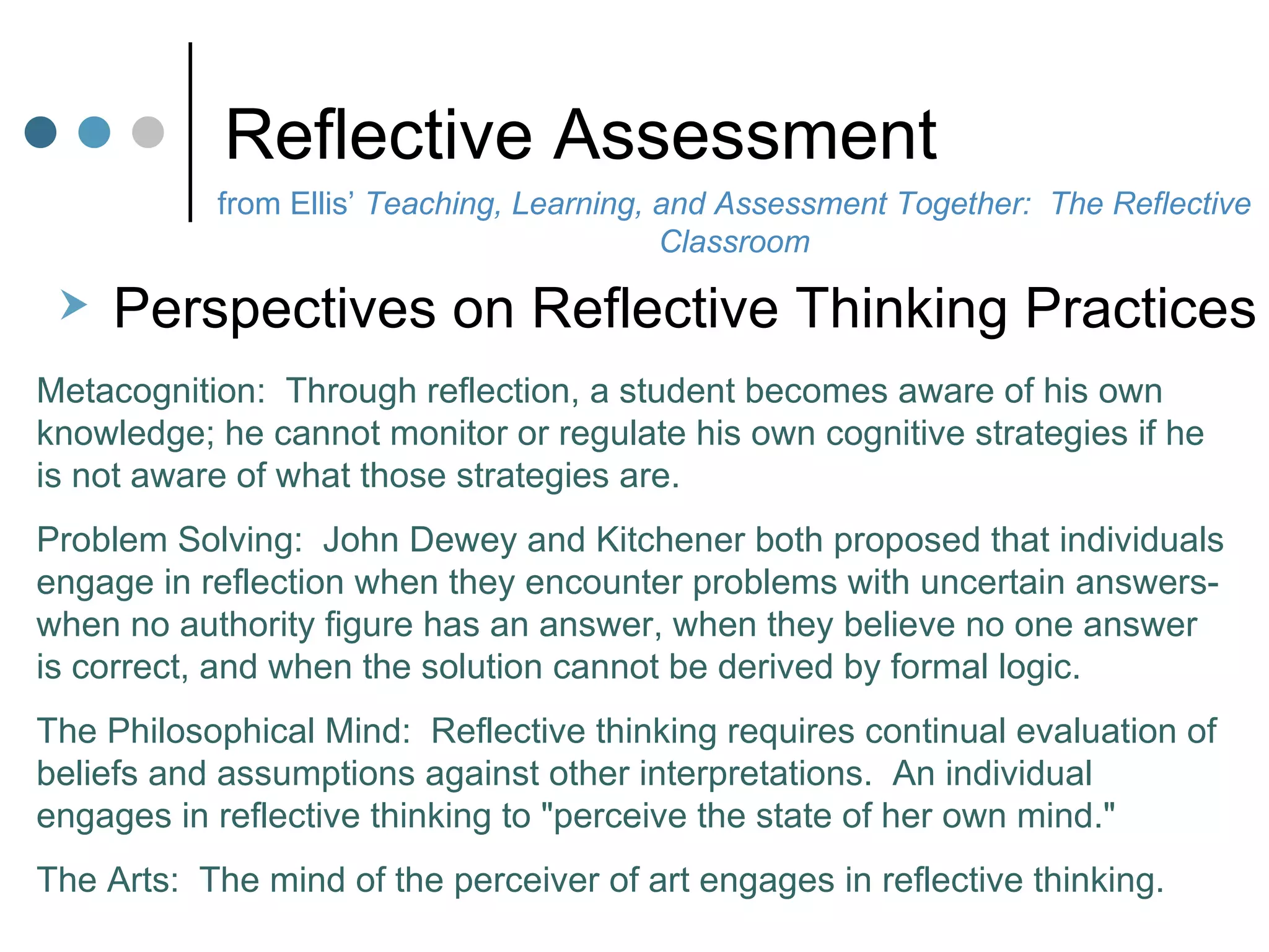 Reflective Assessment Perspectives on Reflective Thinking Practices Metacognition:  Through reflection, a student becomes aware of his own knowledge; he cannot monitor or regulate his own cognitive strategies if he is not aware of what those strategies are.  Problem Solving:  John Dewey and Kitchener both proposed that individuals engage in reflection when they encounter problems with uncertain answers-when no authority figure has an answer, when they believe no one answer is correct, and when the solution cannot be derived by formal logic.  The Philosophical Mind:  Reflective thinking requires continual evaluation of beliefs and assumptions against other interpretations.  An individual engages in reflective thinking to "perceive the state of her own mind."  The Arts:  The mind of the perceiver of art engages in reflective thinking.  from Ellis’  Teaching, Learning, and Assessment Together:  The Reflective Classroom 