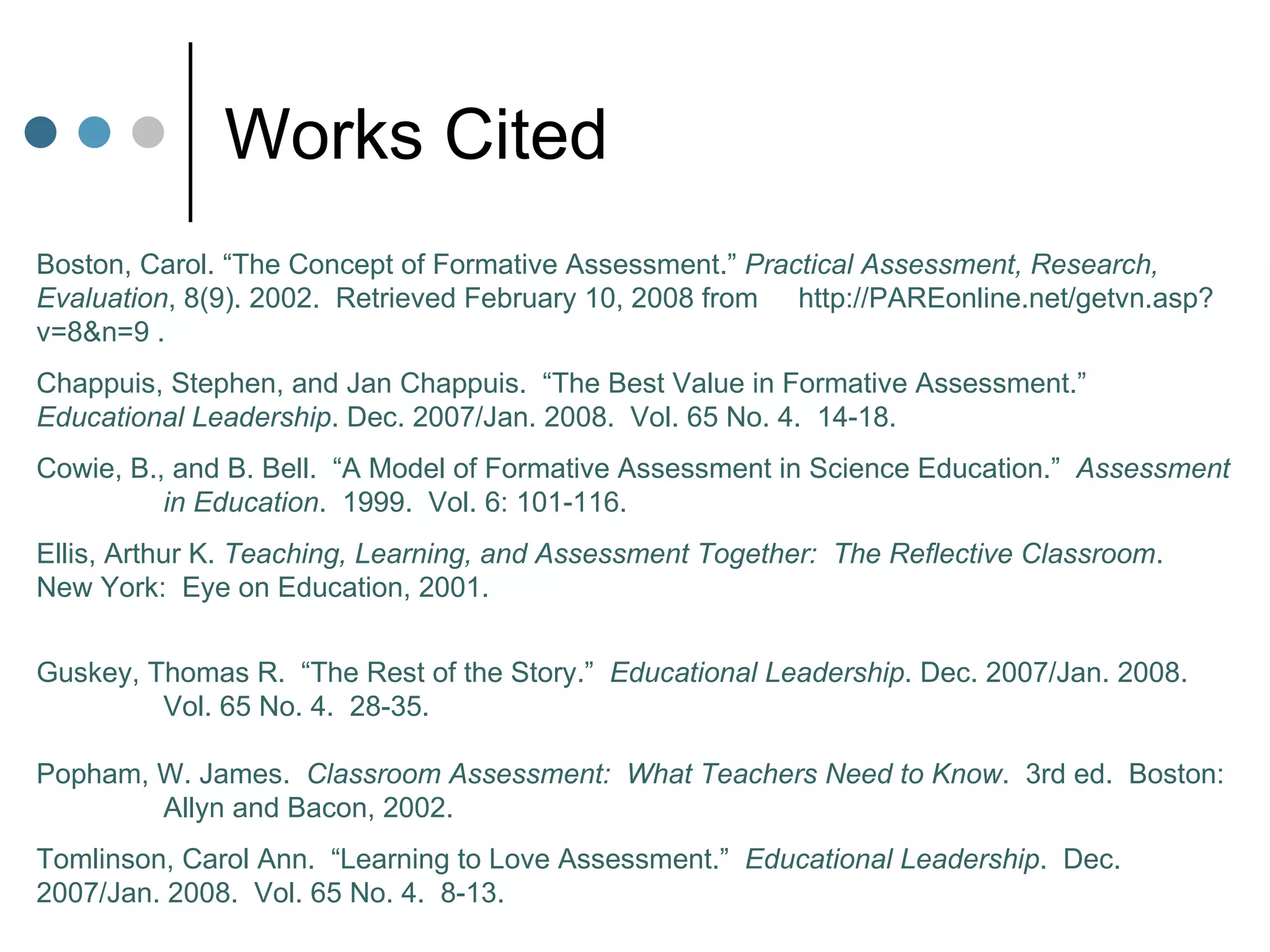 Works Cited Boston, Carol. “The Concept of Formative Assessment.”  Practical Assessment, Research,  Evaluation , 8(9). 2002.  Retrieved February 10, 2008 from  http://PAREonline.net/getvn.asp?v=8&n=9 .  Chappuis, Stephen, and Jan Chappuis.  “The Best Value in Formative Assessment.”  Educational Leadership . Dec. 2007/Jan. 2008.  Vol. 65 No. 4.  14-18. Cowie, B., and B. Bell.  “A Model of Formative Assessment in Science Education.”  Assessment  in Education .  1999.  Vol. 6: 101-116. Ellis, Arthur K.  Teaching, Learning, and Assessment Together:  The Reflective Classroom .  New York:  Eye on Education, 2001. Guskey, Thomas R.  “The Rest of the Story.”  Educational Leadership . Dec. 2007/Jan. 2008.  Vol. 65 No. 4.  28-35. Popham, W. James.  Classroom Assessment:  What Teachers Need to Know .  3rd ed.  Boston:  Allyn and Bacon, 2002. Tomlinson, Carol Ann.  “Learning to Love Assessment.”  Educational Leadership .  Dec.  2007/Jan. 2008.  Vol. 65 No. 4.  8-13. 