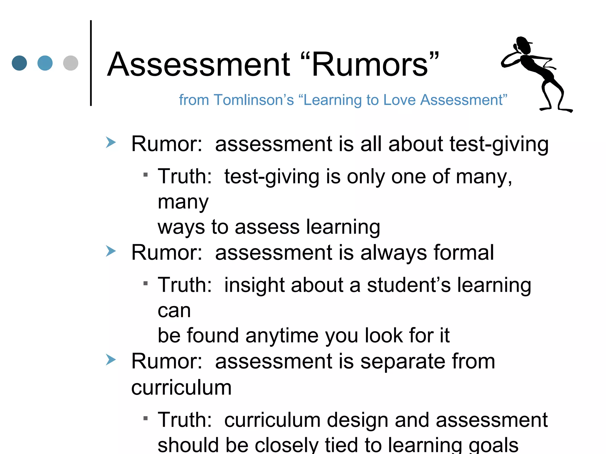 Assessment “Rumors” Rumor:  assessment is all about test-giving Truth:  test-giving is only one of many, many  ways to assess learning Rumor:  assessment is always formal Truth:  insight about a student’s learning can  be found anytime you look for it Rumor:  assessment is separate from curriculum Truth:  curriculum design and assessment  should be closely tied to learning goals from Tomlinson’s “Learning to Love Assessment” 