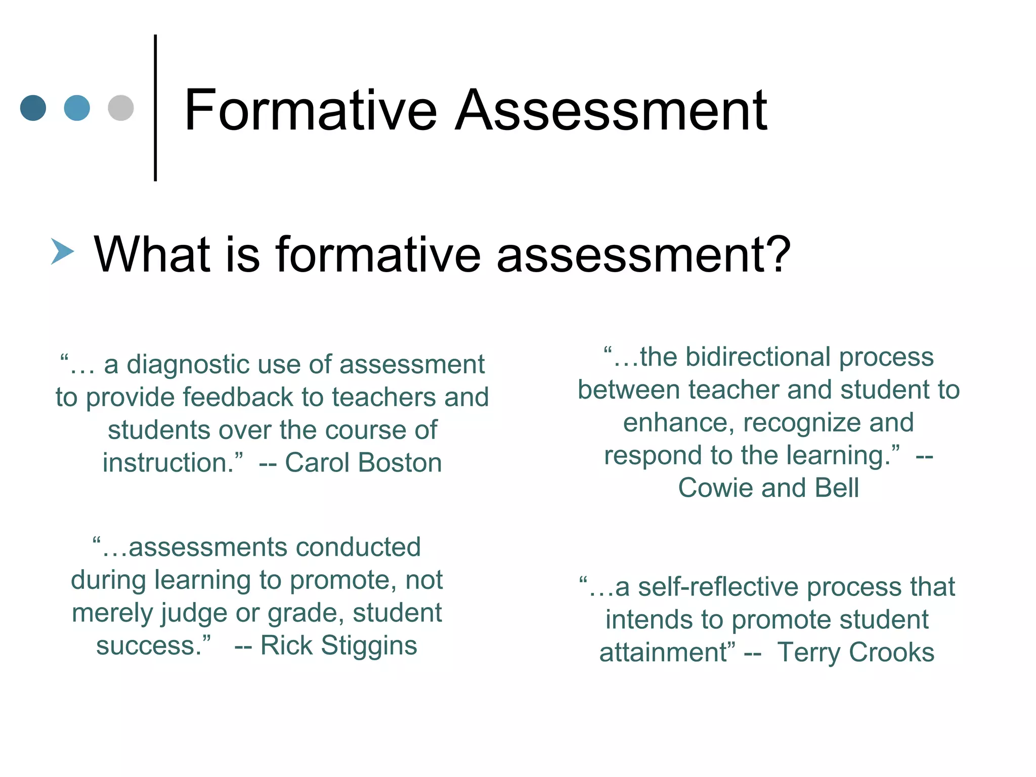 Formative Assessment What is formative assessment?  Hire “… a self-reflective process that intends to promote student attainment” --  Terry Crooks “… the bidirectional process between teacher and student to enhance, recognize and respond to the learning.”  -- Cowie and Bell “…  a diagnostic use of assessment to provide feedback to teachers and students over the course of instruction.”  -- Carol Boston “… assessments conducted during learning to promote, not merely judge or grade, student success.”  -- Rick Stiggins 