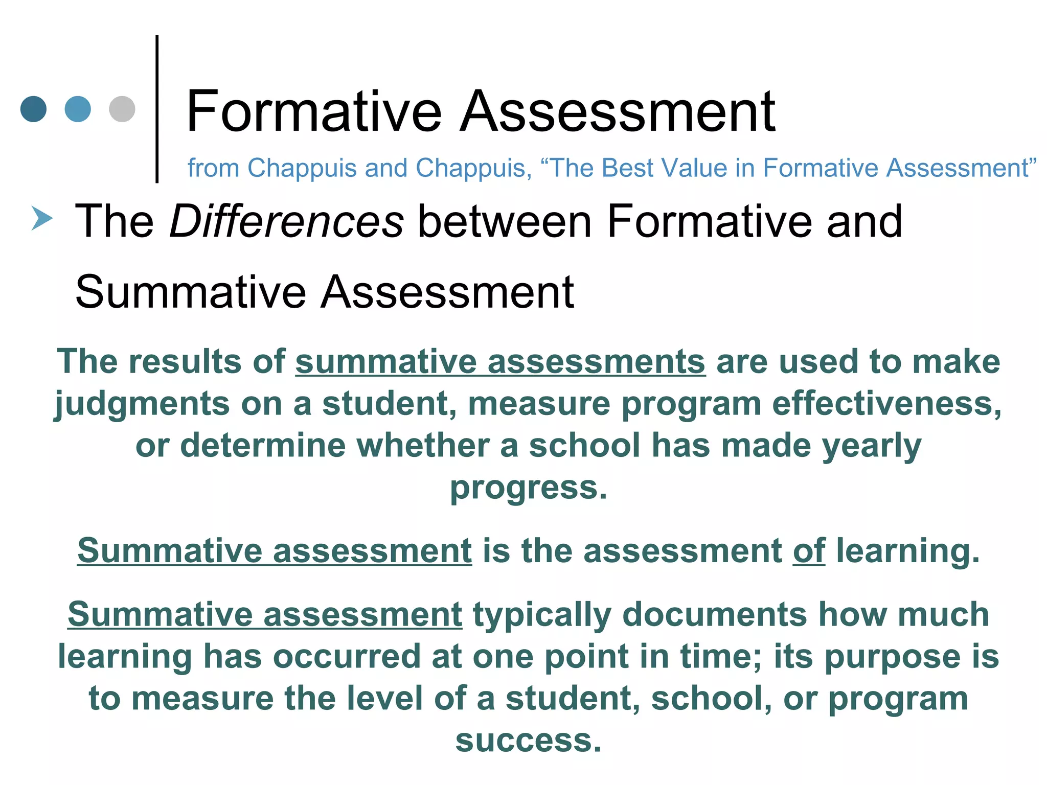 Formative Assessment The  Differences  between Formative and  Summative Assessment The results of  summative assessments  are used to make judgments on a student, measure program effectiveness, or determine whether a school has made yearly progress. Summative assessment  is the assessment  of  learning. Summative assessment  typically documents how much learning has occurred at one point in time; its purpose is to measure the level of a student, school, or program success. from Chappuis and Chappuis, “The Best Value in Formative Assessment” 