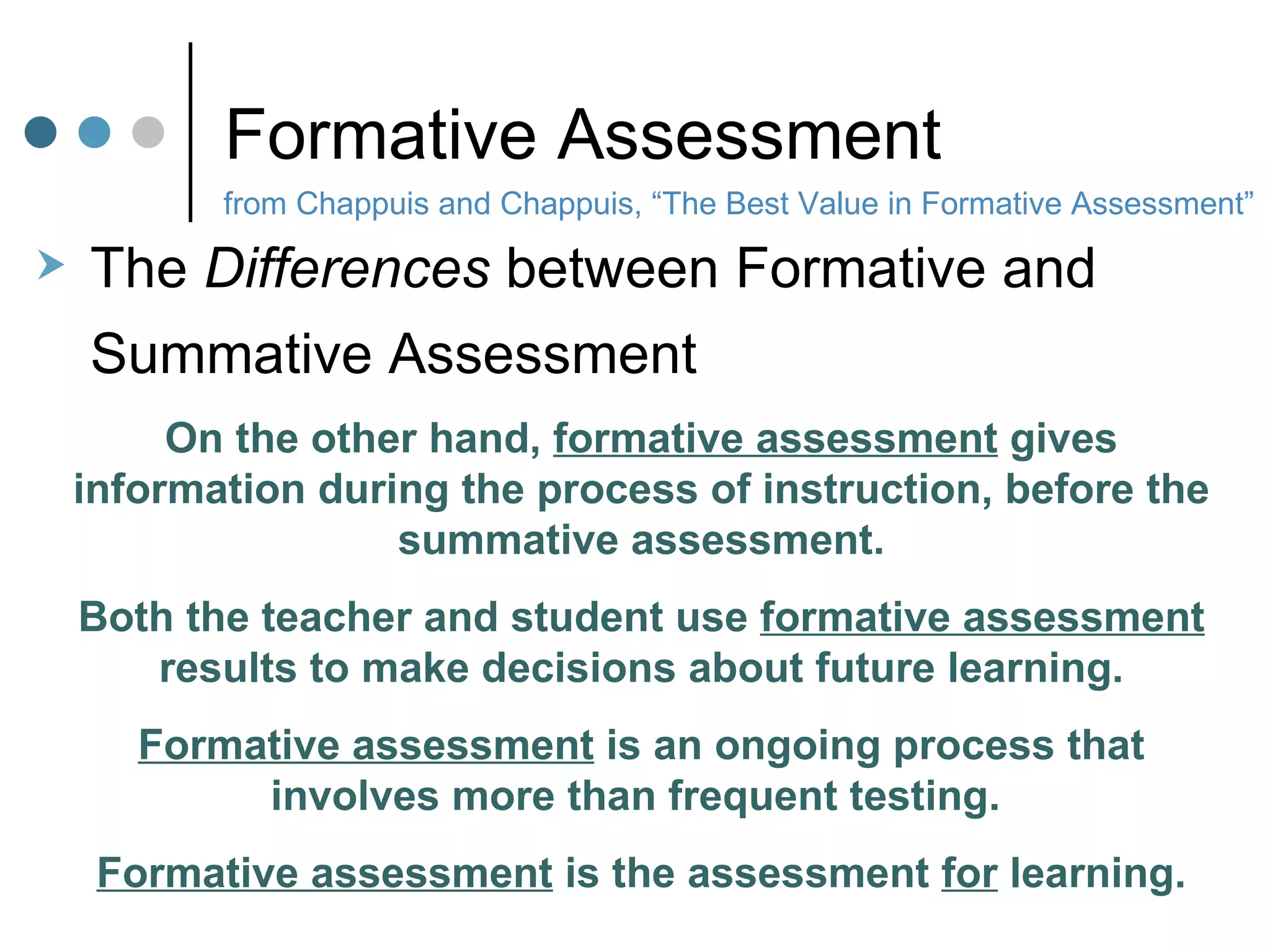 Formative Assessment from Chappuis and Chappuis, “The Best Value in Formative Assessment” The  Differences  between Formative and  Summative Assessment On the other hand,  formative assessment  gives information during the process of instruction, before the summative assessment. Both the teacher and student use  formative assessment  results to make decisions about future learning. Formative assessment  is an ongoing process that involves more than frequent testing.  Formative assessment  is the assessment  for  learning. 