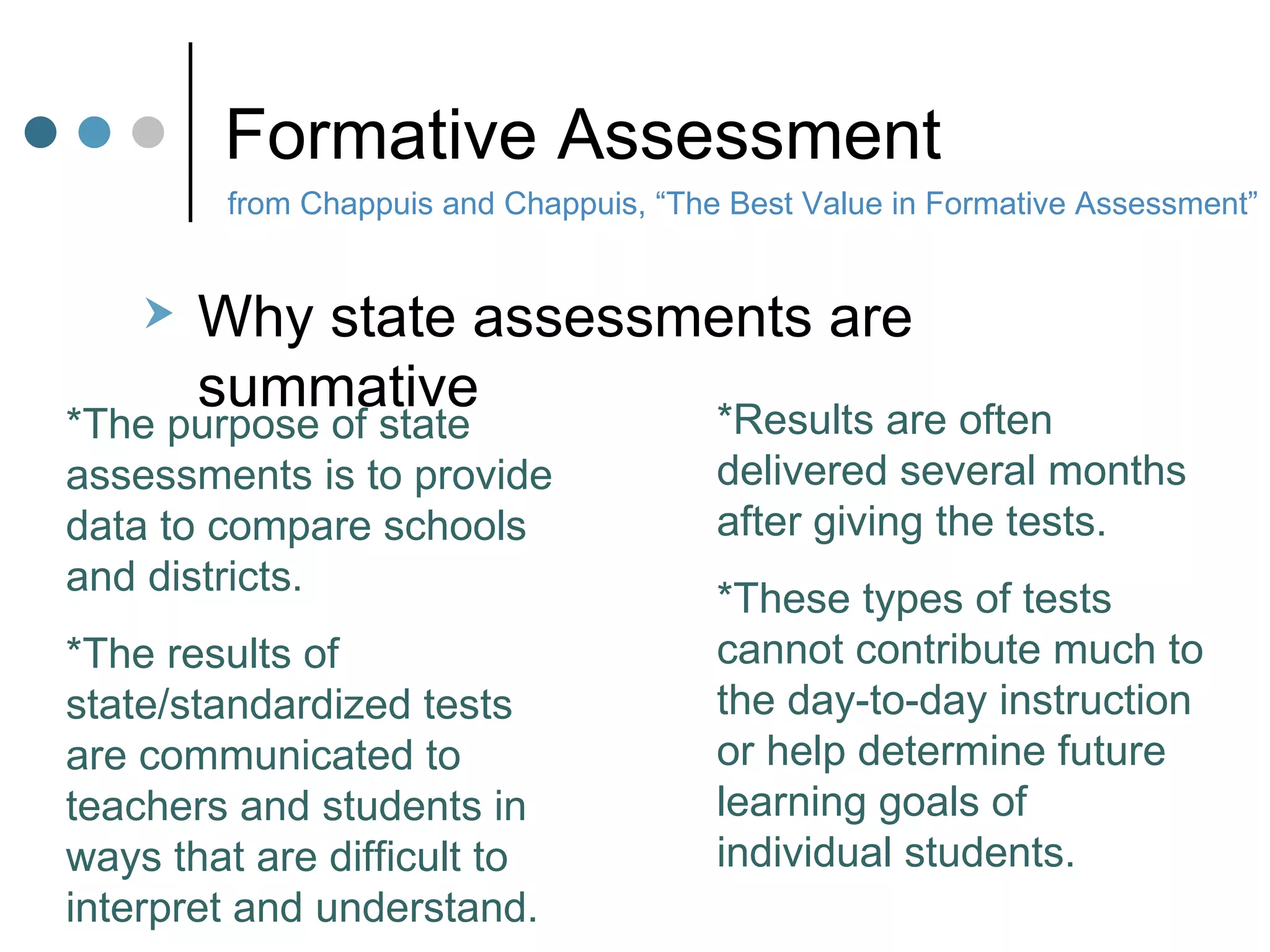 Formative Assessment Why state assessments are summative from Chappuis and Chappuis, “The Best Value in Formative Assessment” *The purpose of state assessments is to provide data to compare schools and districts.  *The results of state/standardized tests are communicated to teachers and students in ways that are difficult to interpret and understand.  *Results are often delivered several months after giving the tests.  *These types of tests cannot contribute much to the day-to-day instruction or help determine future learning goals of individual students. 