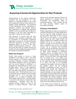 Assessing Commercial Opportunities for New Products

                                                     others) are all important questions because   the
Characterization of the business opportunity
                                                     precise definition of a product and its       use
associated with the introduction of a new
                                                     environment can dramatically affect            its
product to a biomedical market is one of the
                                                     commercial potential. And, a product that     has
most strategically important tasks required of a
                                                     not been precisely defined cannot              be
supplier’s senior management. The assessment
                                                     successfully developed!
of each opportunity sets the expectations of
employees, investors and alliance partners.
                                                     Existing or New Market?
Most importantly, its findings often determine
whether or not a new product gets introduced or      Different approaches are taken to assessments of
developed in the first place (providing the          commercial potential in an existing market and a
assessment is carried out soon enough).              new one, and the results associated with an
                                                     existing market will usually be more accurate.
This discussion is focused upon the most
                                                     The issues are well known. In an existing
important issues requiring consideration when
                                                     market, unless one offers unique benefits not
an assessment of new-product commercial
                                                     already available from competitive products, the
opportunity is carried out. It is derived from the
                                                     offering will not by its presence cause the
real-world experiences of Trilogy Associates
                                                     market to expand so one must divert revenues
supporting dozens of clients in their new-
                                                     from a competitive firm to one’s own; market
product commercialization endeavors. These
                                                     revenues can be estimated with reasonable
are not the only issues to consider, but they are
                                                     accuracy, and one can determine which users are
certainly the ones yielding the greatest potential
                                                     buying and which are not; and the product can
for missteps if not properly addressed.
                                                     be rather easily described to prospective
                                                     customers because it probably bears a close
What’s the Product?
                                                     relationship to existing products serving that
Exactly what product or service is being             market. On the other hand, if the target market
introduced to the market’s users? This rather        does not already exist, a new product must
obvious question is of primary importance in         create it; one then has the advantage of defining
accurately projecting a business opportunity.        the new market by virtue of the product brought
The product’s definition must be very specific       to it, often with little or no immediate
and very precise because its definition is a         competition; the supplier will face the rigors of
prerequisite to understanding the nature of its      the adoption process and the associated
available market. How is it like competitive         difficulty of predicting its pace; one will be
products? How is it unlike them? Who is the          plowing fertile ground and anticipating an
user, and under what specific circumstances is       unlimited harvest, but in the early stages of
the product used? What benefits accrue to use        commercialization one must explain in detail to
of the product and to adoption of the procedure      each prospect what the product does (better) and
associated with it? Is it used once, then            what benefits will accrue to its use; the supplier
discarded, or is it subject to multiple uses?        will probably face greater regulatory scrutiny
What happens between uses? Will the product          owing to the newness of the product; and one
or service be sold, leased, or donated for some      must endure the inherent conservatism of most
consideration?     Generally, how does the           clinicians and the healthcare system overall.
proposed product compare in form, fit and
                                                     As the analyst moves through the assessment
function to existing solutions? These (and
                                                     process, it is important to be reminded at each

  2001 Trilogy Associates. All rights reserved.
 
