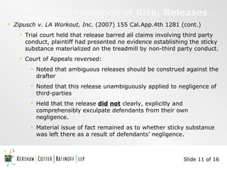 Primary Assumption of Risk: Releases Zipusch v. LA Workout, Inc.  (2007) 155 Cal.App.4th 1281 (cont.) Trial court held that release barred all claims involving third party conduct, plaintiff had presented no evidence establishing the sticky substance materialized on the treadmill by non-third party conduct. Court of Appeals reversed: Noted that ambiguous releases should be construed against the drafter Noted that this release unambiguously applied to negligence of third-parties Held that the release  did   not  clearly, explicitly and comprehensibly exculpate defendants from their own negligence. Material issue of fact remained as to whether sticky substance was left there as a result of defendants’ negligence.  Slide 11 of 16 
