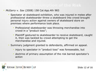 Primary Assumption of the Risk McGarry v. Sax  (2008) 158 Cal.App.4th 983 Spectator at skateboard exhibition, who was injured in melee after professional skateboarder threw a skateboard into crowd brought personal injury action against owners of skateboard store on premises where performance took place. Professional skateboarder was throwing merchandise into crowd in a “product toss”;  Plaintiff gestured to skateboarder to receive skateboard, caught it, then was tackled by crowd attempting to get the merchandise and injured. Summary judgment granted to defendants, affirmed on appeal. injury to spectator in “product toss” was foreseeable, but doctrine of primary assumption of the risk barred spectator's action Slide 12 of 16 