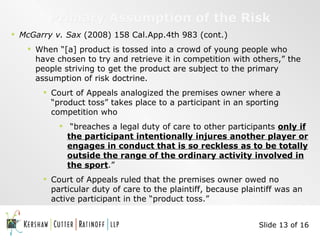 Primary Assumption of the Risk McGarry v. Sax  (2008) 158 Cal.App.4th 983 (cont.) When “[a] product is tossed into a crowd of young people who have chosen to try and retrieve it in competition with others,” the people striving to get the product are subject to the primary assumption of risk doctrine. Court of Appeals analogized the premises owner where a “product toss” takes place to a participant in an sporting competition who “ breaches a legal duty of care to other participants  only if the participant intentionally injures another player or engages in conduct that is so reckless as to be totally outside the range of the ordinary activity involved in the sport .” Court of Appeals ruled that the premises owner owed no particular duty of care to the plaintiff, because plaintiff was an active participant in the “product toss.” Slide 13 of 16 