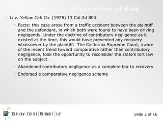 Background: Assumption of Risk Li v. Yellow Cab Co.  (1975) 13 Cal.3d 804 Facts: this case arose from a traffic accident between the plaintiff and the defendant, in which both were found to have been driving negligently. Under the doctrine of contributory negligence as it existed at the time, this would have prevented any recovery whatsoever by the plaintiff.  The California Supreme Court, aware of the recent trend toward comparative rather than contributory negligence, took the opportunity to reconsider the state's tort law on the subject. Abandoned contributory negligence as a complete bar to recovery Endorsed a comparative negligence scheme Slide 2 of 16 