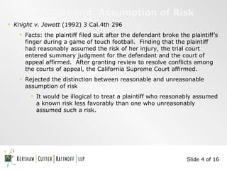 Background: Assumption of Risk Knight v. Jewett  (1992) 3 Cal.4th 296 Facts: the plaintiff filed suit after the defendant broke the plaintiff’s finger during a game of touch football.  Finding that the plaintiff had reasonably assumed the risk of her injury, the trial court entered summary judgment for the defendant and the court of appeal affirmed.  After granting review to resolve conflicts among the courts of appeal, the California Supreme Court affirmed. Rejected the distinction between reasonable and unreasonable assumption of risk It would be illogical to treat a plaintiff who reasonably assumed a known risk less favorably than one who unreasonably assumed such a risk. Slide 4 of 16 