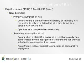 Background: Assumption of Risk Knight v. Jewett  (1992) 3 Cal.4th 296 (cont.) New distinction Primary assumption of risk Occurs where a plaintiff either expressly or impliedly has consented to relieve a defendant of a duty to act in a certain way toward him Operates as a complete bar to recovery Secondary assumption of risk Occurs when a plaintiff is aware of a risk that already has been created by the negligence of a defendant yet chooses voluntarily to encounter it anyways. Plaintiff may recover subject to principles of comparative negligence  Slide 5 of 16 