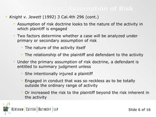 Background: Assumption of Risk Knight v. Jewett  (1992) 3 Cal.4th 296 (cont.) Assumption of risk doctrine looks to the nature of the activity in which plaintiff is engaged Two factors determine whether a case will be analyzed under primary or secondary assumption of risk The nature of the activity itself The relationship of the plaintiff and defendant to the activity Under the primary assumption of risk doctrine, a defendant is entitled to summary judgment unless She intentionally injured a plaintiff  Engaged in conduct that was so reckless as to be totally outside the ordinary range of activity Or increased the risk to the plaintiff beyond the risk inherent in the activity Slide 6 of 16 