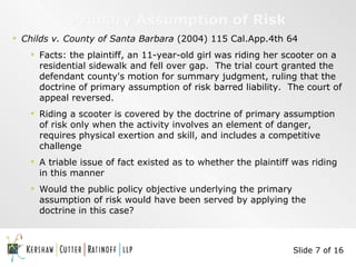 Primary Assumption of Risk Childs v. County of Santa Barbara  (2004) 115 Cal.App.4th 64 Facts: the plaintiff, an 11-year-old girl was riding her scooter on a residential sidewalk and fell over gap.  The trial court granted the defendant county's motion for summary judgment, ruling that the doctrine of primary assumption of risk barred liability.  The court of appeal reversed. Riding a scooter is covered by the doctrine of primary assumption of risk only when the activity involves an element of danger, requires physical exertion and skill, and includes a competitive challenge A triable issue of fact existed as to whether the plaintiff was riding in this manner Would the public policy objective underlying the primary assumption of risk would have been served by applying the doctrine in this case? Slide 7 of 16 
