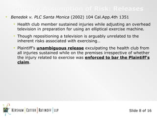 Primary Assumption of Risk: Releases Benedek v. PLC Santa Monica  (2002) 104 Cal.App.4th 1351 Health club member sustained injuries while adjusting an overhead television in preparation for using an elliptical exercise machine.  Though repositioning a television is arguably unrelated to the inherent risks associated with exercising… Plaintiff’s  unambiguous release  exculpating the health club from all injuries sustained while on the premises irrespective of whether the injury related to exercise was  enforced to bar the Plaintiff’s claim . Slide 8 of 16 