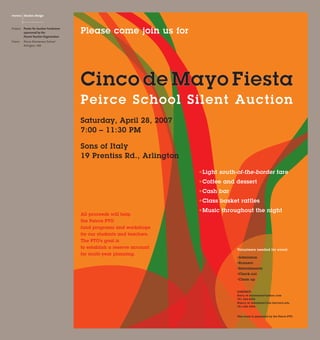 Please come join us for
Cinco de Mayo Fiesta
Peirce School Silent Auction
Saturday, April 28, 2007
7:00 – 11:30 PM
Sons of Italy
19 Prentiss Rd., Arlington
All proceeds will help
the Peirce PTO
fund programs and workshops
for our students and teachers.
The PTO’s goal is
to establish a reserve account
for multi-year planning.
Volunteers needed for event:
*Admission
*Runners
*Refreshments
*Check-out
*Clean up
contact:
Kerry at kacarsonn@yahoo.com
781-354-8395
Nancy at nshafman@fas.harvard.edu
781-646-3964
This event is sponsored by the Peirce PTO.
*Light south-of-the-border fare
*Coffee and dessert
*Cash bar
*Class basket raffles
*Music throughout the night
Project: 	 Poster for Auction Fundraiser
	 sponsored by the
	 Parent-Teacher-Organization
Client:	 Peirce Elementary School
	 Arlington, MA
monica  desalvo design
 