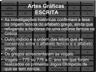 Artes Gráficas  ESCRITA As investigações históricas confirmam a tese da origem fenícia do alfabeto grego, ainda que refugando a hipótese de uma colônia fenícia na Grécia. Outro indício e a ordem das letras que se conservou entre o alfabeto fenício e o alfabeto grego. Os gregos acrescentaram as vogais. Vogais – 775 ou 776 a.C. ano em que foram realizados os primeiros Jogos Olímpicos de que se tem notícia.  