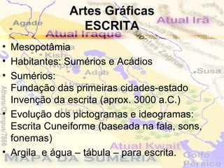 Artes Gráficas ESCRITA Mesopotâmia Habitantes: Sumérios e Acádios Sumérios: Fundação das primeiras cidades-estado Invenção da escrita (aprox. 3000 a.C.) Evolução dos pictogramas e ideogramas: Escrita Cuneiforme (baseada na fala, sons, fonemas) Argila  e água – tábula – para escrita. 