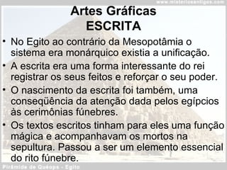 Artes Gráficas ESCRITA No Egito ao contrário da Mesopotâmia o sistema era monárquico existia a unificação. A escrita era uma forma interessante do rei registrar os seus feitos e reforçar o seu poder. O nascimento da escrita foi também, uma conseqüência da atenção dada pelos egípcios às cerimônias fúnebres.  Os textos escritos tinham para eles uma função mágica e acompanhavam os mortos na sepultura. Passou a ser um elemento essencial do rito fúnebre. 