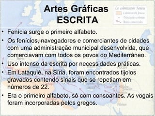 Artes Gráficas  ESCRITA Fenícia surge o primeiro alfabeto.  Os fenícios, navegadores e comerciantes de cidades com uma administração municipal desenvolvida, que comerciavam com todos os povos do Mediterrâneo. Uso intenso da escrita por necessidades práticas.  Em Lataquié, na Síria, foram encontrados tijolos gravados contendo sinais que se repetiam em números de 22.  Era o primeiro alfabeto, só com consoantes. As vogais foram incorporadas pelos gregos. 