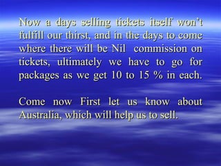 Now a days selling tickets itself won’t fulfill our thirst, and in the days to come where there will be Nil  commission on tickets, ultimately we have to go for packages as we get 10 to 15 % in each. Come now First let us know about Australia, which will help us to sell. 